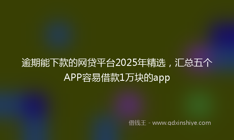 逾期能下款的网贷平台2025年精选，汇总五个APP容易借款1万块的app