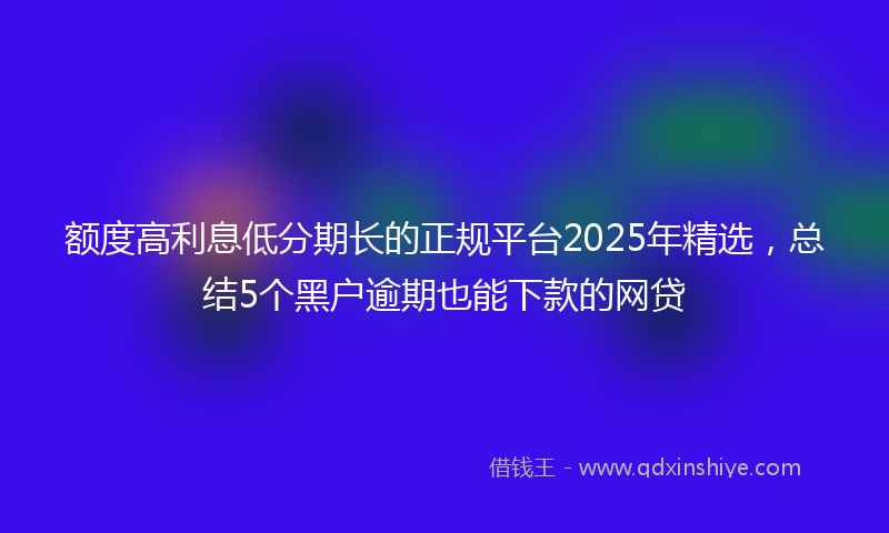 额度高利息低分期长的正规平台2025年精选，总结5个黑户逾期也能下款的网贷