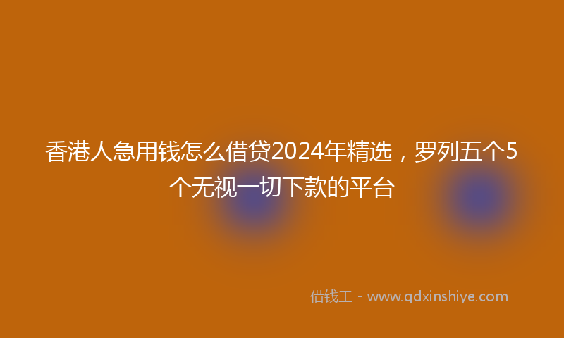 香港人急用钱怎么借贷2024年精选，罗列五个5个无视一切下款的平台