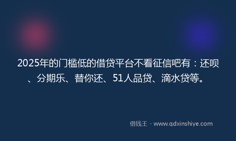 2025年的门槛低的借贷平台不看征信吧有：还呗、分期乐、替你还、51人品贷、滴水贷等。