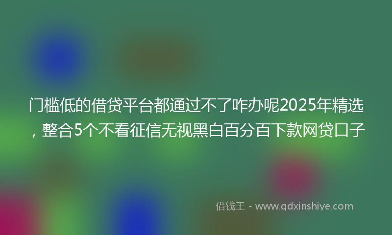 门槛低的借贷平台都通过不了咋办呢2025年精选，整合5个不看征信无视黑白百分百下款网贷口子