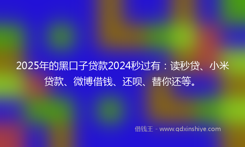 2025年的黑口子贷款2024秒过有：读秒贷、小米贷款、微博借钱、还呗、替你还等。