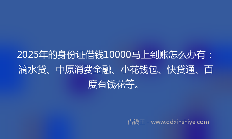 2025年的身份证借钱10000马上到账怎么办有：滴水贷、中原消费金融、小花钱包、快贷通、百度有钱花等。