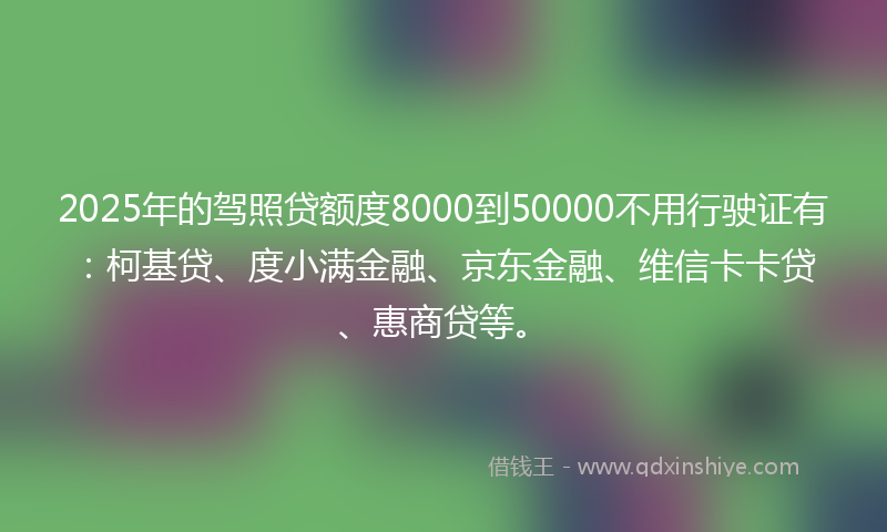 2025年的驾照贷额度8000到50000不用行驶证有：柯基贷、度小满金融、京东金融、维信卡卡贷、惠商贷等。