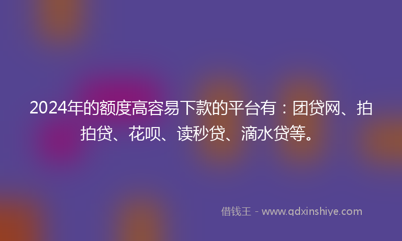 2024年的额度高容易下款的平台有：团贷网、拍拍贷、花呗、读秒贷、滴水贷等。