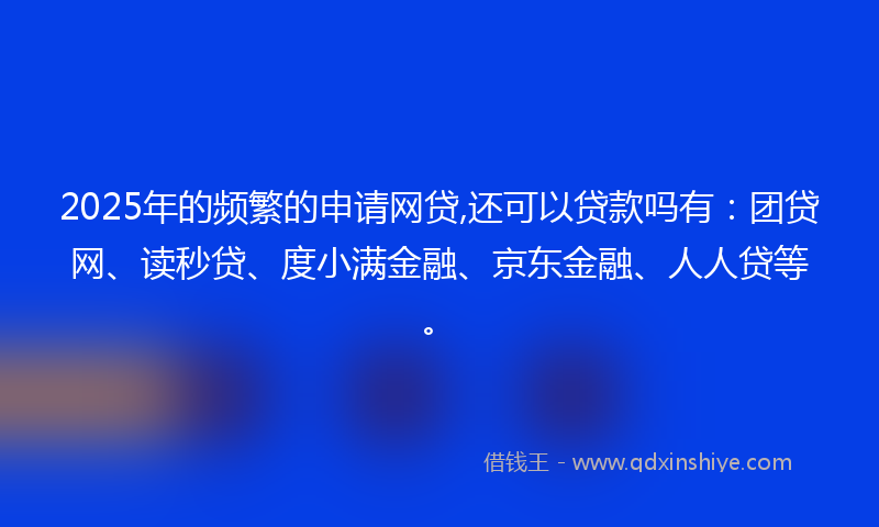 2025年的频繁的申请网贷,还可以贷款吗有：团贷网、读秒贷、度小满金融、京东金融、人人贷等。