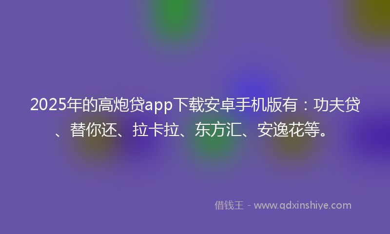2025年的高炮贷app下载安卓手机版有：功夫贷、替你还、拉卡拉、东方汇、安逸花等。