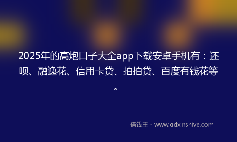 2025年的高炮口子大全app下载安卓手机有：还呗、融逸花、信用卡贷、拍拍贷、百度有钱花等。