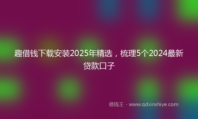 趣借钱下载安装2025年精选，梳理5个2024最新贷款口子