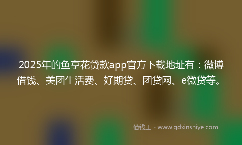 2025年的鱼享花贷款app官方下载地址有：微博借钱、美团生活费、好期贷、团贷网、e微贷等。