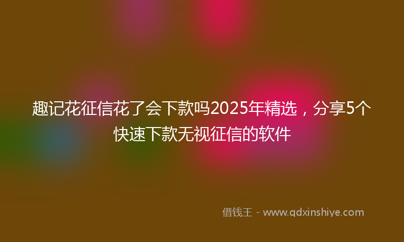 趣记花征信花了会下款吗2025年精选，分享5个快速下款无视征信的软件