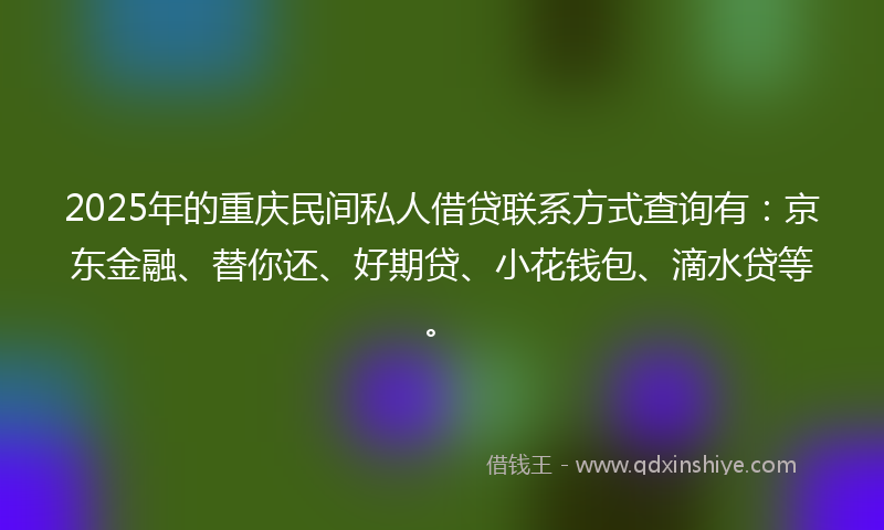 2025年的重庆民间私人借贷联系方式查询有：京东金融、替你还、好期贷、小花钱包、滴水贷等。