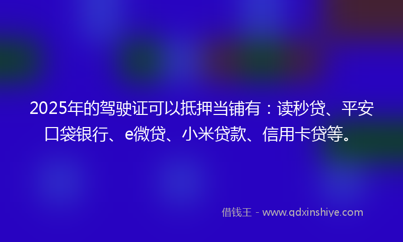 2025年的驾驶证可以抵押当铺有：读秒贷、平安口袋银行、e微贷、小米贷款、信用卡贷等。