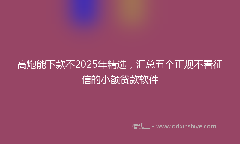 高炮能下款不2025年精选，汇总五个正规不看征信的小额贷款软件