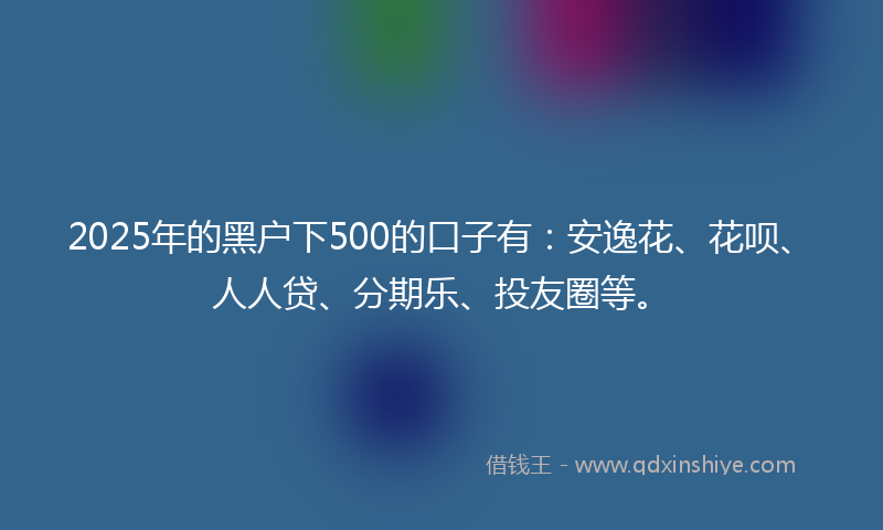 2025年的黑户下500的口子有：安逸花、花呗、人人贷、分期乐、投友圈等。