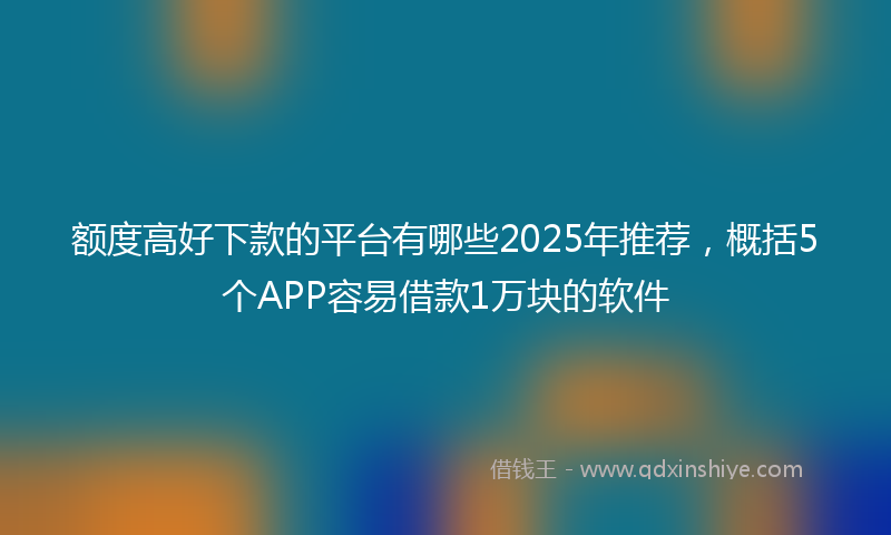 额度高好下款的平台有哪些2025年推荐，概括5个APP容易借款1万块的软件