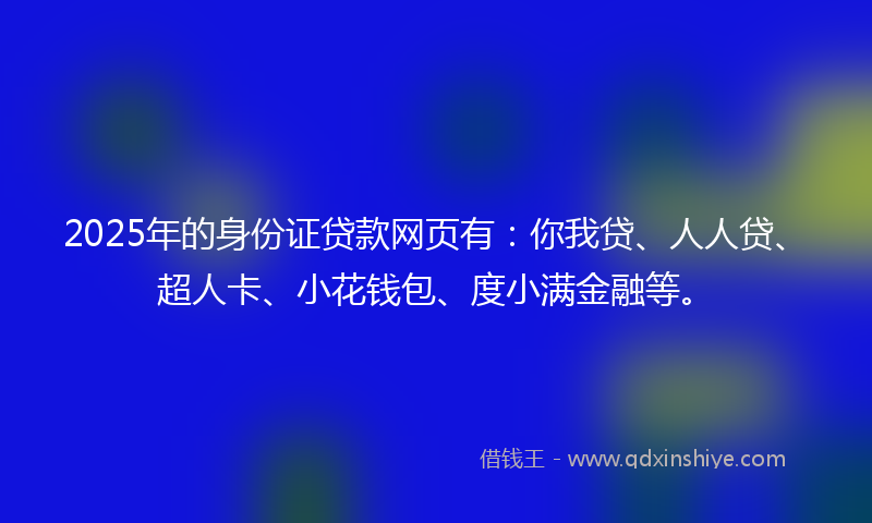 2025年的身份证贷款网页有：你我贷、人人贷、超人卡、小花钱包、度小满金融等。