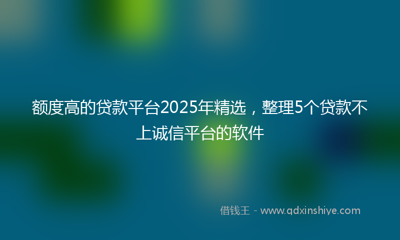额度高的贷款平台2025年精选，整理5个贷款不上诚信平台的软件