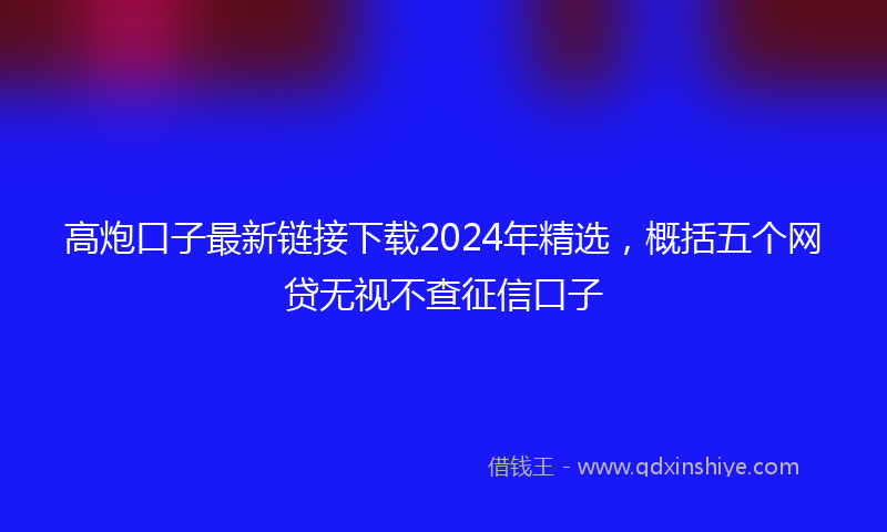 高炮口子最新链接下载2024年精选，概括五个网贷无视不查征信口子