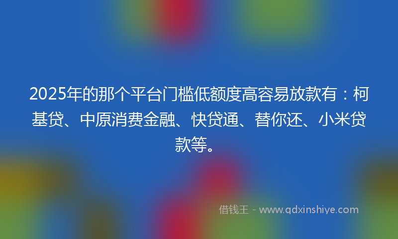 2025年的那个平台门槛低额度高容易放款有：柯基贷、中原消费金融、快贷通、替你还、小米贷款等。