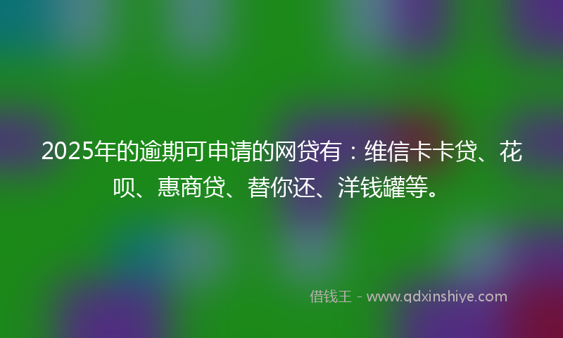 2025年的逾期可申请的网贷有：维信卡卡贷、花呗、惠商贷、替你还、洋钱罐等。