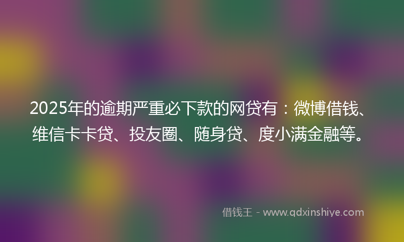 2025年的逾期严重必下款的网贷有：微博借钱、维信卡卡贷、投友圈、随身贷、度小满金融等。