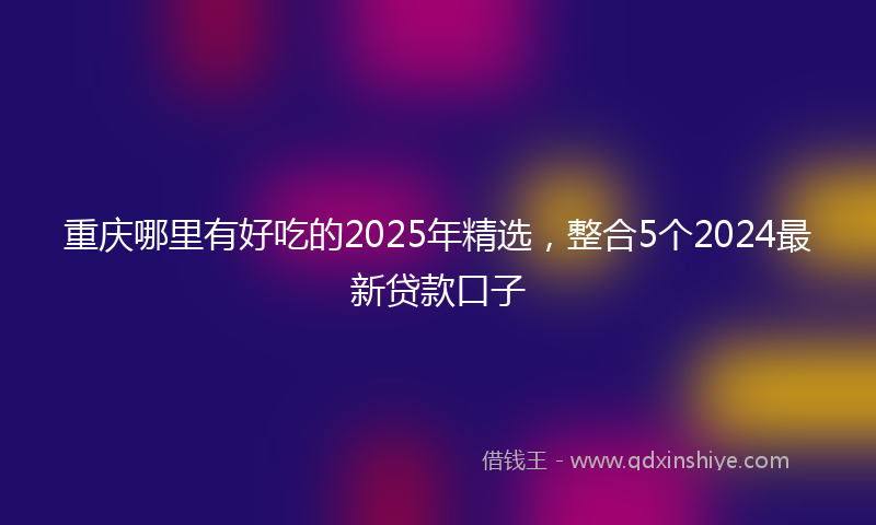 重庆哪里有好吃的2025年精选，整合5个2024最新贷款口子