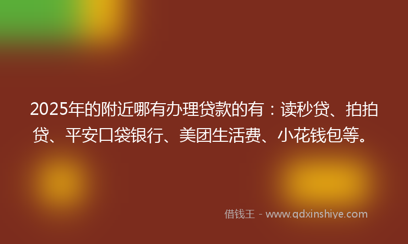 2025年的附近哪有办理贷款的有：读秒贷、拍拍贷、平安口袋银行、美团生活费、小花钱包等。