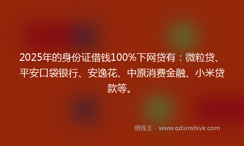 2025年的身份证借钱100%下网贷有：微粒贷、平安口袋银行、安逸花、中原消费金融、小米贷款等。