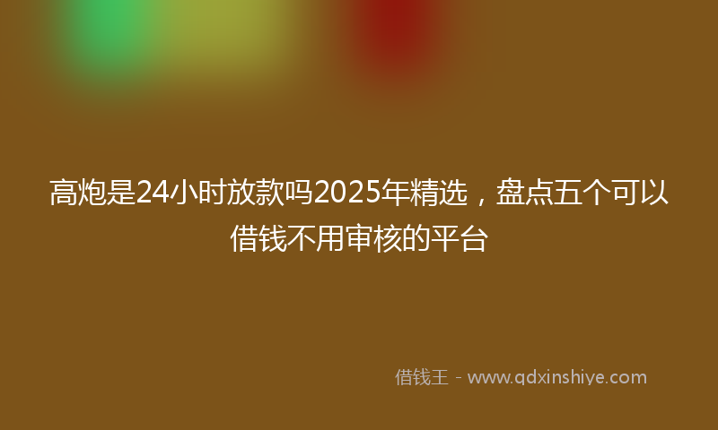 高炮是24小时放款吗2025年精选，盘点五个可以借钱不用审核的平台