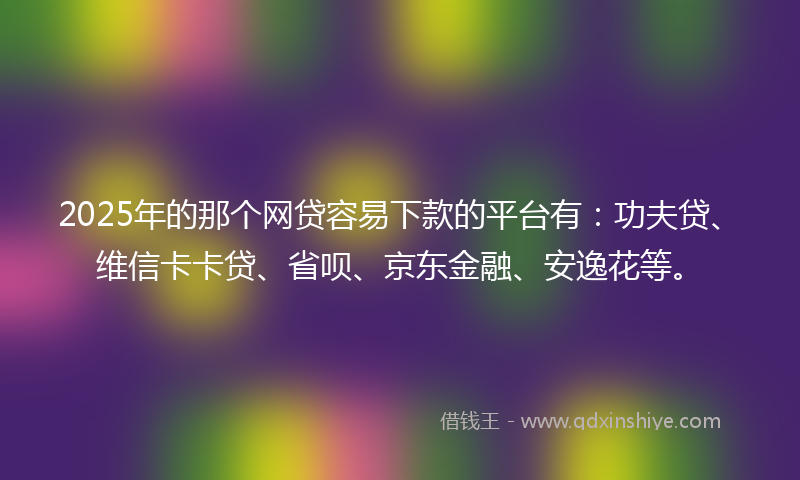 2025年的那个网贷容易下款的平台有：功夫贷、维信卡卡贷、省呗、京东金融、安逸花等。