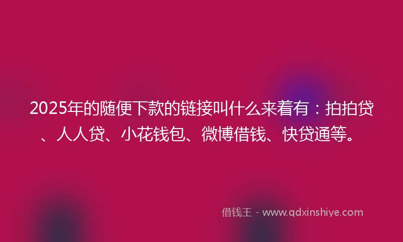 2025年的随便下款的链接叫什么来着有：拍拍贷、人人贷、小花钱包、微博借钱、快贷通等。