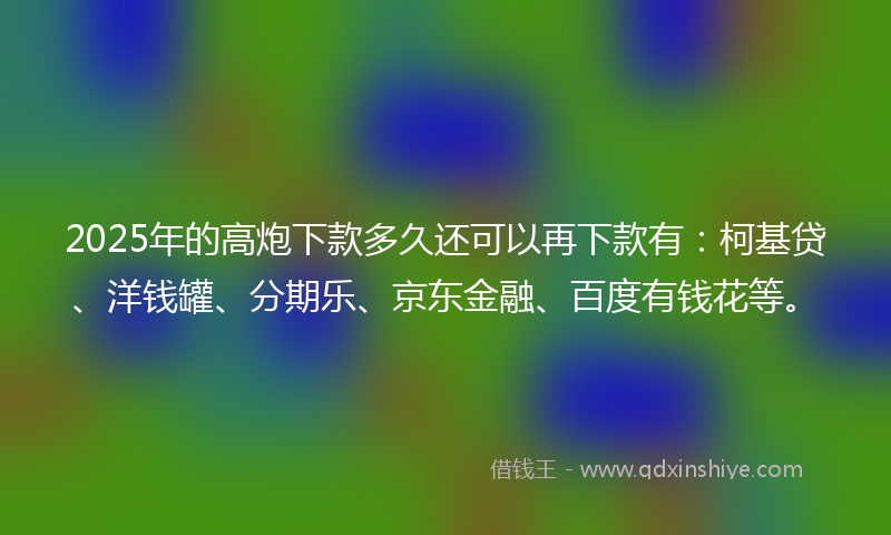 2025年的高炮下款多久还可以再下款有：柯基贷、洋钱罐、分期乐、京东金融、百度有钱花等。