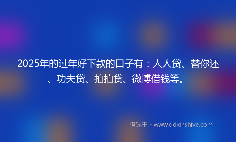 2025年的过年好下款的口子有：人人贷、替你还、功夫贷、拍拍贷、微博借钱等。