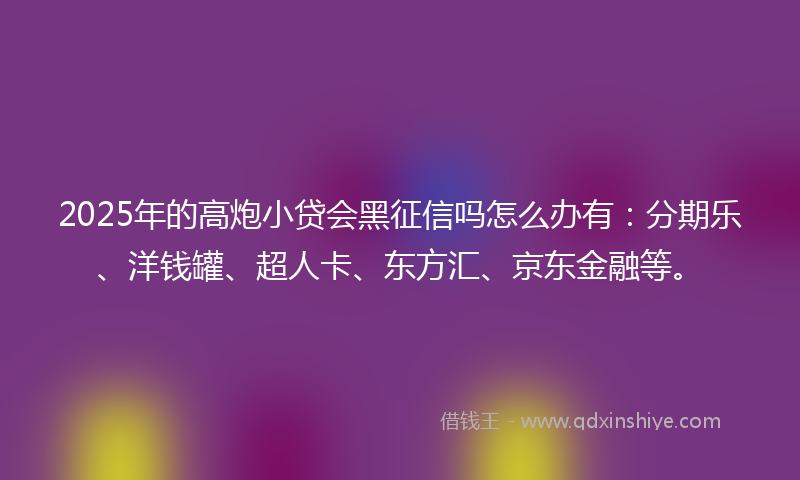 2025年的高炮小贷会黑征信吗怎么办有：分期乐、洋钱罐、超人卡、东方汇、京东金融等。
