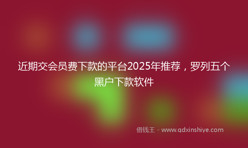 近期交会员费下款的平台2025年推荐，罗列五个黑户下款软件
