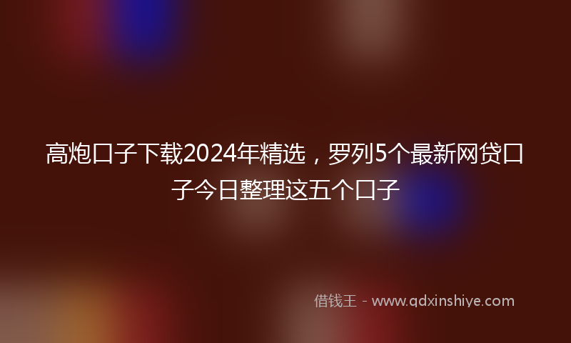 高炮口子下载2024年精选，罗列5个最新网贷口子今日整理这五个口子