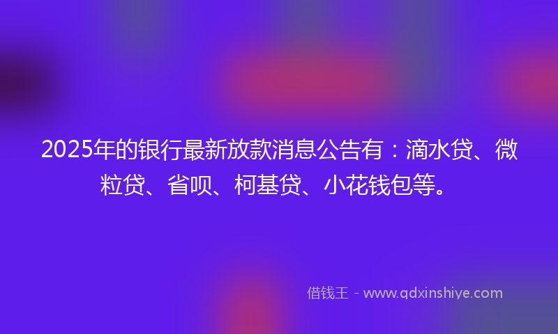 2025年的银行最新放款消息公告有：滴水贷、微粒贷、省呗、柯基贷、小花钱包等。