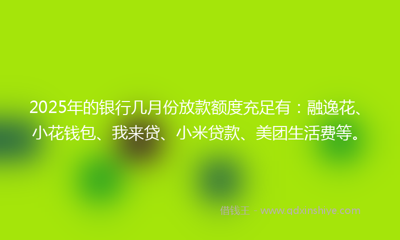2025年的银行几月份放款额度充足有：融逸花、小花钱包、我来贷、小米贷款、美团生活费等。