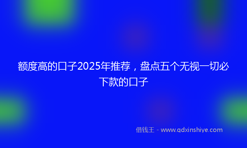 额度高的口子2025年推荐，盘点五个无视一切必下款的口子