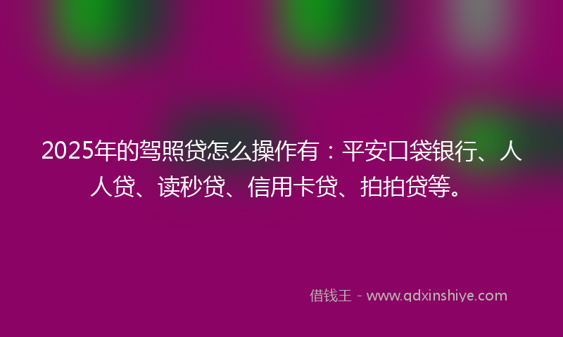 2025年的驾照贷怎么操作有：平安口袋银行、人人贷、读秒贷、信用卡贷、拍拍贷等。