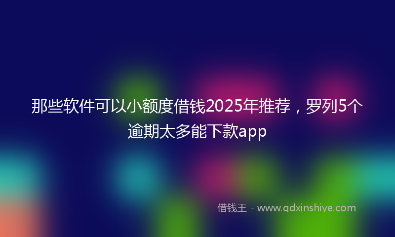 那些软件可以小额度借钱2025年推荐，罗列5个逾期太多能下款app