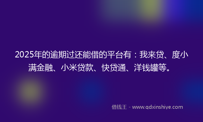 2025年的逾期过还能借的平台有：我来贷、度小满金融、小米贷款、快贷通、洋钱罐等。