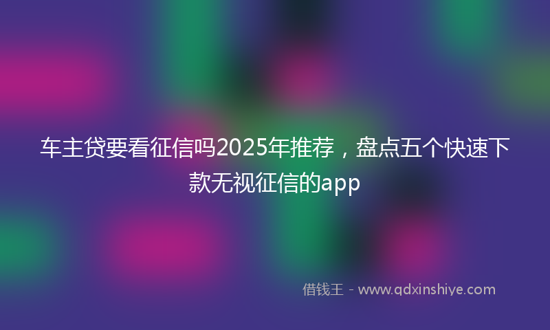车主贷要看征信吗2025年推荐，盘点五个快速下款无视征信的app