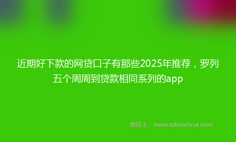 近期好下款的网贷口子有那些2025年推荐，罗列五个周周到贷款相同系列的app