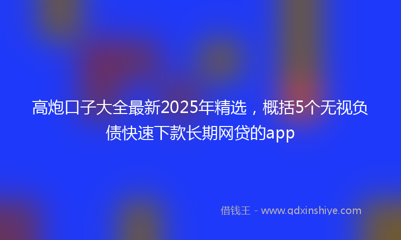 高炮口子大全最新2025年精选，概括5个无视负债快速下款长期网贷的app