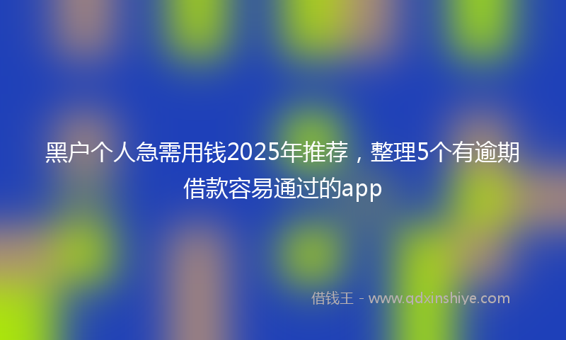 黑户个人急需用钱2025年推荐，整理5个有逾期借款容易通过的app