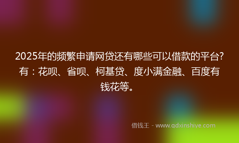 2025年的频繁申请网贷还有哪些可以借款的平台?有：花呗、省呗、柯基贷、度小满金融、百度有钱花等。