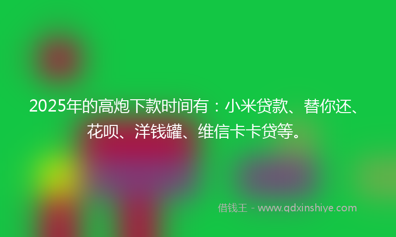 2025年的高炮下款时间有：小米贷款、替你还、花呗、洋钱罐、维信卡卡贷等。