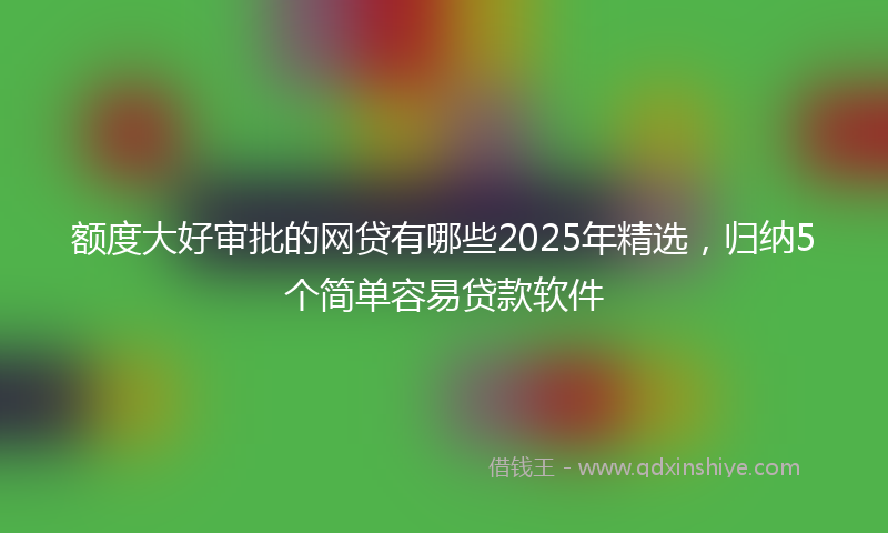额度大好审批的网贷有哪些2025年精选，归纳5个简单容易贷款软件